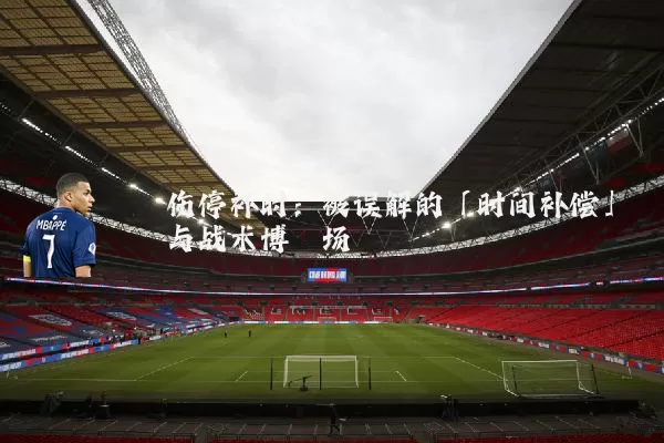 伤停补时:被误解的「时间补偿」与战术博弈场