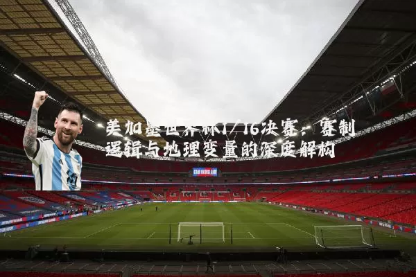 美加墨世界杯1/16决赛:赛制逻辑与地理变量的深度解构