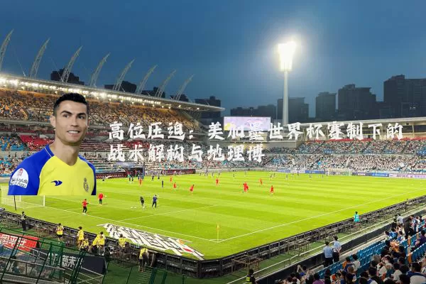 高位压迫：美加墨世界杯赛制下的战术解构与地理博弈